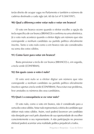 terão direito de ocupar vagas no Parlamento e também o número de
cadeiras destinado a cada sigla (art. 60 da Lei nº 9.504/1997).

90) Qual a diferença entre votar nulo e votar em branco?

     O voto em branco ocorre quando o eleitor escolhe a opção da
tecla específica de cor branca [BRANCO] e confirma na urna eletrônica.
Já o voto nulo acontece quando o eleitor digita um número que não
corresponde a nenhum candidato ou partido político oficialmente
inscrito. Tanto o voto nulo como o em branco não são considerados
na soma dos votos válidos.

91) Como fazer para votar em branco?

     Basta pressionar a tecla de cor branca [BRANCO] e, em seguida,
a tecla verde [CONFIRMA].

92) Em quais casos o voto é nulo?

     O voto será nulo se o eleitor digitar um número que não
corresponde a nenhum candidato ou partido político oficialmente
inscrito e apertar a tecla verde [CONFIRMA]. Para evitar esse problema,
leve anotados os números dos seus candidatos.

93) Qual é a consequência se eu votar nulo?

     O voto nulo, como o voto em branco, não é considerado para a
soma dos votos válidos. Votar nulo representará a vitória do candidato que
obtiver mais votos válidos. Assim, você poderá favorecer um candidato
não desejado por você pelo abandono de sua oportunidade de escolher
conscientemente o seu representante. A não participação no processo
eleitoral poderá acarretar uma realidade política prejudicial a todos.
54                                     Perguntas e Respostas – Guia do Eleitor
 