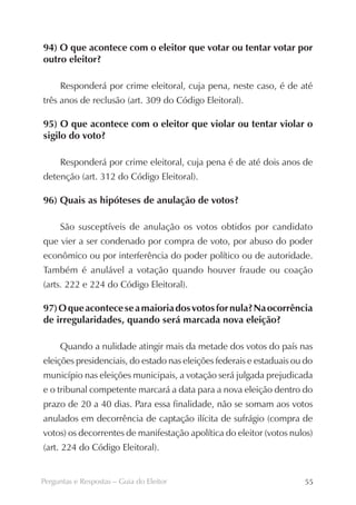94) O que acontece com o eleitor que votar ou tentar votar por
outro eleitor?

     Responderá por crime eleitoral, cuja pena, neste caso, é de até
três anos de reclusão (art. 309 do Código Eleitoral).

95) O que acontece com o eleitor que violar ou tentar violar o
sigilo do voto?

     Responderá por crime eleitoral, cuja pena é de até dois anos de
detenção (art. 312 do Código Eleitoral).

96) Quais as hipóteses de anulação de votos?

     São susceptíveis de anulação os votos obtidos por candidato
que vier a ser condenado por compra de voto, por abuso do poder
econômico ou por interferência do poder político ou de autoridade.
Também é anulável a votação quando houver fraude ou coação
(arts. 222 e 224 do Código Eleitoral).

97) O que acontece se a maioria dos votos for nula? Na ocorrência
de irregularidades, quando será marcada nova eleição?

     Quando a nulidade atingir mais da metade dos votos do país nas
eleições presidenciais, do estado nas eleições federais e estaduais ou do
município nas eleições municipais, a votação será julgada prejudicada
e o tribunal competente marcará a data para a nova eleição dentro do
prazo de 20 a 40 dias. Para essa finalidade, não se somam aos votos
anulados em decorrência de captação ilícita de sufrágio (compra de
votos) os decorrentes de manifestação apolítica do eleitor (votos nulos)
(art. 224 do Código Eleitoral).


Perguntas e Respostas – Guia do Eleitor                               55
 