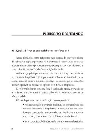 PLEBISCITO E REFERENDO



98) Qual a diferença entre plebiscito e referendo?

     Tanto plebiscito como referendo são formas de exercício direto
da soberania popular previstas na Constituição Federal. São consultas
populares que cabem privativamente ao Congresso Nacional autorizar
(arts. 14 e 49, inciso XV, da Constituição Federal).
     A diferença principal entre os dois institutos é que o plebiscito
é uma consulta prévia feita à população sobre a possibilidade de se
adotar uma lei ou um ato administrativo, de modo que os cidadãos
possam aprovar ou rejeitar as opções que lhe são propostas.
     O referendo é uma consulta feita à sociedade após aprovação de
uma lei ou um ato administrativo, cabendo à população aceitar ou
não a medida.
     Há três hipóteses para a realização de um plebiscito:
           • nas questões de relevância nacional, de competência dos
           poderes Executivo e Legislativo. A consulta aos cidadãos
           deve ser convocada mediante decreto legislativo aprovado
           por um terço dos membros da Câmara ou do Senado;

           • incorporação, subdivisão ou desmembramento de estados.

56                                    Perguntas e Respostas – Guia do Eleitor
 