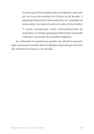 A convocação é feita mediante decreto legislativo aprovado
             por um terço dos membros da Câmara ou do Senado. A
             população diretamente interessada deve ser consultada na
             mesma data e no mesmo horário em cada um dos estados;

             • criação, incorporação, fusão e desmembramento de
             municípios. A consulta à população diretamente interessada
             é feita por convocação da assembleia legislativa.
     Já o referendo só é possível nas questões de relevância nacional,
após convocação mediante decreto legislativo aprovado por um terço
dos membros da Câmara ou do Senado.




Perguntas e Respostas – Guia do Eleitor                              57
 