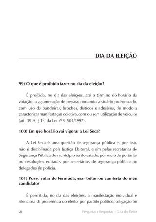DIA DA ELEIÇÃO



99) O que é proibido fazer no dia da eleição?

     É proibida, no dia das eleições, até o término do horário da
votação, a aglomeração de pessoas portando vestuário padronizado,
com uso de bandeiras, broches, dísticos e adesivos, de modo a
caracterizar manifestação coletiva, com ou sem utilização de veículos
(art. 39-A, § 1º, da Lei nº 9.504/1997).

100) Em que horário vai vigorar a Lei Seca?

     A Lei Seca é uma questão de segurança pública e, por isso,
não é disciplinada pela Justiça Eleitoral, e sim pelas secretarias de
Segurança Pública do município ou do estado, por meio de portarias
ou resoluções editadas por secretários de segurança pública ou
delegados de polícia.

101) Posso votar de bermuda, usar bóton ou camiseta do meu
candidato?

     É permitida, no dia das eleições, a manifestação individual e
silenciosa da preferência do eleitor por partido político, coligação ou

58                                    Perguntas e Respostas – Guia do Eleitor
 