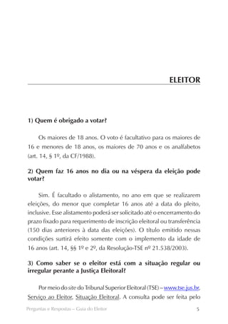 ELEITOR



1) Quem é obrigado a votar?

     Os maiores de 18 anos. O voto é facultativo para os maiores de
16 e menores de 18 anos, os maiores de 70 anos e os analfabetos
(art. 14, § 1º, da CF/1988).

2) Quem faz 16 anos no dia ou na véspera da eleição pode
votar?

     Sim. É facultado o alistamento, no ano em que se realizarem
eleições, do menor que completar 16 anos até a data do pleito,
inclusive. Esse alistamento poderá ser solicitado até o encerramento do
prazo fixado para requerimento de inscrição eleitoral ou transferência
(150 dias anteriores à data das eleições). O título emitido nessas
condições surtirá efeito somente com o implemento da idade de
16 anos (art. 14, §§ 1º e 2º, da Resolução-TSE nº 21.538/2003).

3) Como saber se o eleitor está com a situação regular ou
irregular perante a Justiça Eleitoral?
­




     Por meio do site do Tribunal Superior Eleitoral (TSE) – www.tse.jus.br,
Serviço ao Eleitor, Situação Eleitoral. A consulta pode ser feita pelo
Perguntas e Respostas – Guia do Eleitor                                   5
 