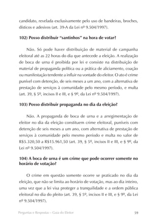 candidato, revelada exclusivamente pelo uso de bandeiras, broches,
dísticos e adesivos (art. 39-A da Lei nº 9.504/1997).

102) Posso distribuir “santinhos” na hora de votar?

     Não. Só pode haver distribuição de material de campanha
eleitoral até as 22 horas do dia que antecede a eleição. A realização
de boca de urna é proibida por lei e consiste na distribuição de
material de propaganda política ou a prática de aliciamento, coação
ou manifestação tendente a influir na vontade do eleitor. O ato é crime
punível com detenção, de seis meses a um ano, com a alternativa de
prestação de serviços à comunidade pelo mesmo período, e multa
(art. 39, § 5º, incisos II e III, e § 9º, da Lei nº 9.504/1997).

103) Posso distribuir propaganda no dia da eleição?

     Não. A propaganda de boca de urna e a arregimentação de
eleitor no dia da eleição constituem crime eleitoral, puníveis com
detenção de seis meses a um ano, com alternativa de prestação de
serviços à comunidade pelo mesmo período e multa no valor de
R$5.320,50 a R$15.961,50 (art. 39, § 5º, incisos II e III, e § 9º, da
Lei nº 9.504/1997).

104) A boca de urna é um crime que pode ocorrer somente no
horário de votação?

     O crime em questão somente ocorre se praticado no dia da
eleição, que não se limita ao horário de votação, mas ao dia inteiro,
uma vez que a lei visa proteger a tranquilidade e a ordem pública
eleitoral no dia do pleito (art. 39, § 5º, incisos II e III, e § 9º, da Lei
nº 9.504/1997).

Perguntas e Respostas – Guia do Eleitor                                 59
 
