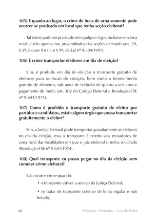 105) E quanto ao lugar, o crime de boca de urna somente pode
ocorrer se praticado em local que tenha seção eleitoral?

     Tal crime pode ser praticado em qualquer lugar, inclusive em área
rural, e não apenas nas proximidades das seções eleitorais (art. 39,
§ 5º, incisos II e III, e § 9º, da Lei nº 9.504/1997).

106) É crime transportar eleitores em dia de eleição?

     Sim, é proibido em dia de eleição o transporte gratuito de
eleitores para os locais de votação, bem como o fornecimento
gratuito de alimento, sob pena de reclusão de quatro a seis anos e
pagamento de multa (art. 302 do Código Eleitoral e Resolução-TSE
nº 9.641/1974).

107) Como é proibido o transporte gratuito de eleitor por
partidos e candidatos, existe algum órgão que possa transportar
gratuitamente o eleitor?

     Sim, a Justiça Eleitoral pode transportar gratuitamente os eleitores
no dia da eleição, mas o transporte é restrito aos moradores de
zona rural das localidades em que o juiz eleitoral o tenha solicitado
(Resolução-TSE nº 9.641/1974).

108) Qual transporte eu posso pegar no dia da eleição sem
cometer crime eleitoral?

     Não ocorre crime quando:
           • o transporte estiver a serviço da Justiça Eleitoral;

           • se tratar de transporte coletivo de linha regular e não
           fretado;


60                                      Perguntas e Respostas – Guia do Eleitor
 
