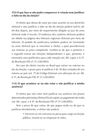 112) O que faço se não puder comparecer à votação nem justificar
a falta no dia da eleição?

     O eleitor que deixar de votar por estar ausente no seu domicílio
eleitoral e não justificar a falta no dia da eleição poderá fazê-lo até
60 dias depois, por meio de requerimento dirigido ao juiz da zona
eleitoral onde é inscrito. O endereço dos cartórios eleitorais poderá
ser obtido nas páginas dos tribunais regionais eleitorais por meio da
Internet. O pedido de justificativa também poderá ser formulado
na zona eleitoral que se encontrar o eleitor, a qual providenciará
sua remessa ao juízo competente. Lembre-se de que o primeiro e
o segundo turnos são eleições independentes e que, portanto, é
necessária uma justificativa para cada votação (art. 80, caput, e § 2º,
da Resolução-TSE nº 21.538/2003).
     No caso do eleitor inscrito no Brasil que estiver no exterior no
dia da eleição, o prazo para se justificar é de 30 dias contados de seu
retorno ao país (art. 7º do Código Eleitoral com alteração do art. 80,
§ 1º, da Resolução-TSE nº 21.538/2003)

113) O que acontece se eu não votar e não justificar a minha
ausência?

     O eleitor que não votar nem justificar sua ausência nos prazos
determinados pela Justiça Eleitoral ficará sujeito ao pagamento de multa
(art. 80, caput, e § 4º, da Resolução-TSE nº 21.538/2003).
     Sem a prova de que votou, de que pagou multa ou de que se
justificou devidamente, o eleitor não poderá:
             • inscrever-se em concurso ou prova para cargo ou função
             pública, investir-se ou empossar-se neles;



Perguntas e Respostas – Guia do Eleitor                              63
 