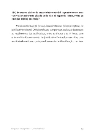114) Se eu sou eleitor de uma cidade onde há segundo turno, mas
vou viajar para uma cidade onde não há segundo turno, como eu
justifico minha ausência?

     Mesmo onde não há eleição, serão instaladas mesas receptoras de
justificativa eleitoral. O eleitor deverá comparecer aos locais destinados
ao recebimento das justificativas, entre as 8 horas e as 17 horas, com
o formulário Requerimento de Justificativa Eleitoral preenchido, com
seu título de eleitor ou qualquer documento de identificação com foto.




Perguntas e Respostas – Guia do Eleitor                                65
 