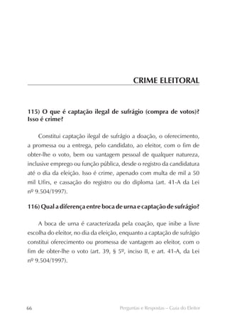 CRIME ELEITORAL


115) O que é captação ilegal de sufrágio (compra de votos)?
Isso é crime?

     Constitui captação ilegal de sufrágio a doação, o oferecimento,
a promessa ou a entrega, pelo candidato, ao eleitor, com o fim de
obter-lhe o voto, bem ou vantagem pessoal de qualquer natureza,
inclusive emprego ou função pública, desde o registro da candidatura
até o dia da eleição. Isso é crime, apenado com multa de mil a 50
mil Ufirs, e cassação do registro ou do diploma (art. 41-A da Lei
nº 9.504/1997).

116) Qual a diferença entre boca de urna e captação de sufrágio?

     A boca de urna é caracterizada pela coação, que inibe a livre
escolha do eleitor, no dia da eleição, enquanto a captação de sufrágio
constitui oferecimento ou promessa de vantagem ao eleitor, com o
fim de obter-lhe o voto (art. 39, § 5º, inciso II, e art. 41-A, da Lei
nº 9.504/1997).




66                                   Perguntas e Respostas – Guia do Eleitor
 