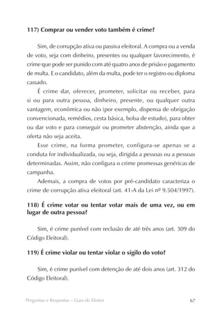 117) Comprar ou vender voto também é crime?

     Sim, de corrupção ativa ou passiva eleitoral. A compra ou a venda
de voto, seja com dinheiro, presentes ou qualquer favorecimento, é
crime que pode ser punido com até quatro anos de prisão e pagamento
de multa. E o candidato, além da multa, pode ter o registro ou diploma
cassado.
     É crime dar, oferecer, prometer, solicitar ou receber, para
si ou para outra pessoa, dinheiro, presente, ou qualquer outra
vantagem, econômica ou não (por exemplo, dispensa de obrigação
convencionada, remédios, cesta básica, bolsa de estudo), para obter
ou dar voto e para conseguir ou prometer abstenção, ainda que a
oferta não seja aceita.
     Esse crime, na forma prometer, configura-se apenas se a
conduta for individualizada, ou seja, dirigida a pessoas ou a pessoas
determinadas. Assim, não configura o crime promessas genéricas de
campanha.
     Ademais, a compra de votos por pré-candidato caracteriza o
crime de corrupção ativa eleitoral (art. 41-A da Lei nº 9.504/1997).

118) É crime votar ou tentar votar mais de uma vez, ou em
lugar de outra pessoa?

     Sim, é crime punível com reclusão de até três anos (art. 309 do
Código Eleitoral).

119) É crime violar ou tentar violar o sigilo do voto?

     Sim, é crime punível com detenção de até dois anos (art. 312 do
Código Eleitoral).


Perguntas e Respostas – Guia do Eleitor                            67
 