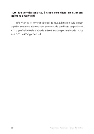 120) Sou servidor público. É crime meu chefe me dizer em
quem eu devo votar?

     Sim, valer-se o servidor público de sua autoridade para coagir
alguém a votar ou não votar em determinado candidato ou partido é
crime punível com detenção de até seis meses e pagamento de multa
(art. 300 do Código Eleitoral).




68                                  Perguntas e Respostas – Guia do Eleitor
 