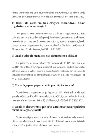 nome do eleitor ou pelo número do título. O eleitor também pode
procurar diretamente o cartório da zona eleitoral em que é inscrito.

4) Deixei de votar em três eleições consecutivas. Como
r
­ egularizar a minha situação?

     Dirija-se ao seu cartório eleitoral e solicite a regularização. Será
cobrada uma multa, arbitrada pelo juiz eleitoral, referente a cada turno
de eleição em que você deixou de votar e, após a apresentação do
comprovante do pagamento, você receberá a Certidão de Quitação
Eleitoral (art. 82 da Resolução-TSE n º 21.538).

5) Qual o valor da multa por não comparecer à eleição?

    Ela pode variar entre 3% e 10% do valor de 33,02 Ufirs, ou seja,
de R$1,06 a R$3,51. O juiz eleitoral, no entanto, poderá aumentar
até dez vezes o valor, quando considerado ineficaz, em virtude da
situação econômica do infrator (arts. 80, § 4º, e 85 da Resolução-TSE
nº 21.538/2003).

6) Como faço para pagar a multa por não ter votado?

    Você deve comparecer a qualquer cartório eleitoral, onde será
gerada a Guia de Recolhimento da União (GRU), com a discriminação
do valor da multa (arts. 80 e 85 da Resolução-TSE nº 21.538/2003).

7) Quais os documentos que devo apresentar para regularizar
minha situação eleitoral?

    Você deverá procurar o cartório eleitoral munido de um documento
oficial de identificação com foto, título eleitoral, comprovante(s) de
votação e/ou justificativa eleitoral que possuir.

6                                      Perguntas e Respostas – Guia do Eleitor
 