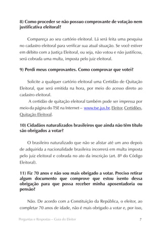 8) Como proceder se não possuo comprovante de votação nem
justificativa eleitoral?

     Compareça ao seu cartório eleitoral. Lá será feita uma pesquisa
no cadastro eleitoral para verificar sua atual situação. Se você estiver
em débito com a Justiça Eleitoral, ou seja, não votou e não justificou,
será cobrada uma multa, imposta pelo juiz eleitoral.

9) Perdi meus comprovantes. Como comprovar que votei?

     Solicite a qualquer cartório eleitoral uma Certidão de Quitação
Eleitoral, que será emitida na hora, por meio do acesso direto ao
cadastro eleitoral.
      A certidão de quitação eleitoral também pode ser impressa por
meio da página do TSE na Internet – www.tse.jus.br, Eleitor, Certidões,
Quitação Eleitoral.

10) Cidadãos naturalizados brasileiros que ainda não têm título
são obrigados a votar?

     O brasileiro naturalizado que não se alistar até um ano depois
de adquirida a nacionalidade brasileira incorrerá em multa imposta
pelo juiz eleitoral e cobrada no ato da inscrição (art. 8º do Código
Eleitoral).

11) Fiz 70 anos e não sou mais obrigado a votar. Preciso ­ etirar
                                                         r
algum documento que comprove que estou isento dessa       ­
o
­brigação para que possa receber minha aposentadoria ou
pensão?

     Não. De acordo com a Constituição da República, o eleitor, ao
completar 70 anos de idade, não é mais obrigado a votar e, por isso,

Perguntas e Respostas – Guia do Eleitor                               7
 