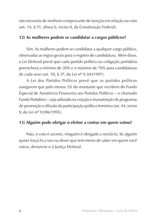 não necessita de nenhum comprovante de isenção em relação ao voto
(art. 14, § 1º, alínea b, inciso II, da Constituição Federal).

12) As mulheres podem se candidatar a cargos públicos?

    Sim. As mulheres podem se candidatar a qualquer cargo público,
observadas as regras gerais para o registro de candidatura. Além disso,
a Lei Eleitoral prevê que cada partido político ou coligação partidária
preencherá o mínimo de 30% e o máximo de 70% para candidaturas
de cada sexo (art. 10, § 3º, da Lei nº 9.5041997).
    A Lei dos Partidos Políticos prevê que os partidos políticos
assegurem que pelo menos 5% do montante que recebem do Fundo
Especial de Assistência Financeira aos Partidos Políticos – o chamado
Fundo Partidário – seja utilizado na criação e manutenção de programas
de promoção e difusão da participação política feminina (art. 44, inciso
V, da Lei nº 9.096/1995).

13) Alguém pode obrigar o eleitor a contar em quem votou?

    Não, o voto é secreto, ninguém é obrigado a revelá-lo. Se alguém
quiser forçá-lo a isso ou disser que tem meios de saber em quem você
votou, denuncie-o à Justiça Eleitoral.




8                                        Perguntas e Respostas – Guia do Eleitor
 