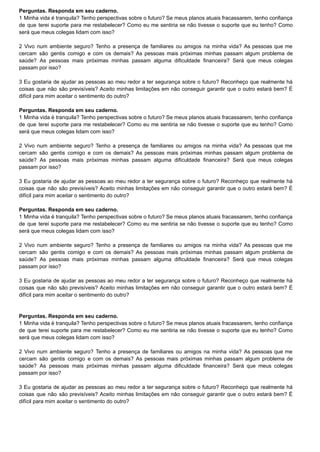 Perguntas. Responda em seu caderno.
1 Minha vida é tranquila? Tenho perspectivas sobre o futuro? Se meus planos atuais fracassarem, tenho confiança
de que terei suporte para me restabelecer? Como eu me sentiria se não tivesse o suporte que eu tenho? Como
será que meus colegas lidam com isso?
2 Vivo num ambiente seguro? Tenho a presença de familiares ou amigos na minha vida? As pessoas que me
cercam são gentis comigo e com os demais? As pessoas mais próximas minhas passam algum problema de
saúde? As pessoas mais próximas minhas passam alguma dificuldade financeira? Será que meus colegas
passam por isso?
3 Eu gostaria de ajudar as pessoas ao meu redor a ter segurança sobre o futuro? Reconheço que realmente há
coisas que não são previsíveis? Aceito minhas limitações em não conseguir garantir que o outro estará bem? É
difícil para mim aceitar o sentimento do outro?
Perguntas. Responda em seu caderno.
1 Minha vida é tranquila? Tenho perspectivas sobre o futuro? Se meus planos atuais fracassarem, tenho confiança
de que terei suporte para me restabelecer? Como eu me sentiria se não tivesse o suporte que eu tenho? Como
será que meus colegas lidam com isso?
2 Vivo num ambiente seguro? Tenho a presença de familiares ou amigos na minha vida? As pessoas que me
cercam são gentis comigo e com os demais? As pessoas mais próximas minhas passam algum problema de
saúde? As pessoas mais próximas minhas passam alguma dificuldade financeira? Será que meus colegas
passam por isso?
3 Eu gostaria de ajudar as pessoas ao meu redor a ter segurança sobre o futuro? Reconheço que realmente há
coisas que não são previsíveis? Aceito minhas limitações em não conseguir garantir que o outro estará bem? É
difícil para mim aceitar o sentimento do outro?
Perguntas. Responda em seu caderno.
1 Minha vida é tranquila? Tenho perspectivas sobre o futuro? Se meus planos atuais fracassarem, tenho confiança
de que terei suporte para me restabelecer? Como eu me sentiria se não tivesse o suporte que eu tenho? Como
será que meus colegas lidam com isso?
2 Vivo num ambiente seguro? Tenho a presença de familiares ou amigos na minha vida? As pessoas que me
cercam são gentis comigo e com os demais? As pessoas mais próximas minhas passam algum problema de
saúde? As pessoas mais próximas minhas passam alguma dificuldade financeira? Será que meus colegas
passam por isso?
3 Eu gostaria de ajudar as pessoas ao meu redor a ter segurança sobre o futuro? Reconheço que realmente há
coisas que não são previsíveis? Aceito minhas limitações em não conseguir garantir que o outro estará bem? É
difícil para mim aceitar o sentimento do outro?
Perguntas. Responda em seu caderno.
1 Minha vida é tranquila? Tenho perspectivas sobre o futuro? Se meus planos atuais fracassarem, tenho confiança
de que terei suporte para me restabelecer? Como eu me sentiria se não tivesse o suporte que eu tenho? Como
será que meus colegas lidam com isso?
2 Vivo num ambiente seguro? Tenho a presença de familiares ou amigos na minha vida? As pessoas que me
cercam são gentis comigo e com os demais? As pessoas mais próximas minhas passam algum problema de
saúde? As pessoas mais próximas minhas passam alguma dificuldade financeira? Será que meus colegas
passam por isso?
3 Eu gostaria de ajudar as pessoas ao meu redor a ter segurança sobre o futuro? Reconheço que realmente há
coisas que não são previsíveis? Aceito minhas limitações em não conseguir garantir que o outro estará bem? É
difícil para mim aceitar o sentimento do outro?
 