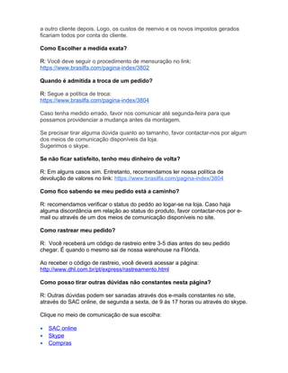 a outro cliente depois. Logo, os custos de reenvio e os novos impostos gerados
ficariam todos por conta do cliente.

Como Escolher a medida exata?

R: Você deve seguir o procedimento de mensuração no link:
https://www.brasilfa.com/pagina-index/3802

Quando é admitida a troca de um pedido?

R: Segue a política de troca:
https://www.brasilfa.com/pagina-index/3804

Caso tenha medido errado, favor nos comunicar até segunda-feira para que
possamos providenciar a mudança antes da montagem.

Se precisar tirar alguma dúvida quanto ao tamanho, favor contactar-nos por algum
dos meios de comunicação disponíveis da loja.
Sugerimos o skype.

Se não ficar satisfeito, tenho meu dinheiro de volta?

R: Em alguns casos sim. Entretanto, recomendamos ler nossa política de
devolução de valores no link: https://www.brasilfa.com/pagina-index/3804

Como fico sabendo se meu pedido está a caminho?

R: recomendamos verificar o status do peddo ao logar-se na loja. Caso haja
alguma discordância em relação ao status do produto, favor contactar-nos por e-
mail ou através de um dos meios de comunicação disponíveis no site.

Como rastrear meu pedido?

R: Você receberá um código de rastreio entre 3-5 dias antes do seu pedido
chegar. É quando o mesmo sai de nossa warehouse na Flórida.

Ao receber o código de rastreio, você deverá acessar a página:
http://www.dhl.com.br/pt/express/rastreamento.html

Como posso tirar outras dúvidas não constantes nesta página?

R: Outras dúvidas podem ser sanadas através dos e-mails constantes no site,
através do SAC online, de segunda a sexta, de 9 às 17 horas ou através do skype.

Clique no meio de comunicação de sua escolha:

•   SAC online
•   Skype
•   Compras
 