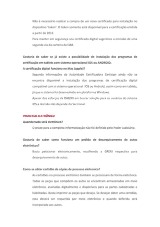 Não é necessário realizar a compra de um novo certificado para instalação no
       dispositivo ‘token’. O token somente está disponível para a certificação emitida
       a partir de 2012.
       Para manter em segurança seu certificado digital sugerimos a emissão de uma
       segunda via da carteira da OAB.


Gostaria de saber se já existe a possibilidade de instalação dos programas de
certificação em tablets com sistema operacional IOS ou ANDROID.
A certificação digital funciona no Mac (apple)?
       Segundo informações da Autoridade Certificadora Certisign ainda não se
       encontra disponível a instalação dos programas de certificação digital
       compatível com o sistema operacional IOS ou Android, assim como em tablets,
       já que o sistema foi desenvolvido em plataforma Windows.
       Apesar dos esforços da OAB/RJ em buscar solução para os usuários do sistema
       IOS a decisão não depende da Seccional.


PROCESSO ELETRÔNICO
Quando tudo será eletrônico?
       O prazo para a completa informatização não foi definido pelo Poder Judiciário.


Gostaria de saber como funciona um pedido de desarquivamento de autos
eletrônicos?
       Basta peticionar eletronicamente, recolhendo a GRERJ respectiva para
       desarquivamento de autos.


Como se obter certidão de cópias de processo eletronico?
       As certidões no processo eletrônico também se processam de forma eletrônica.
       Todas as peças que compõem os autos se encontram armazenadas em meio
       eletrônico, assinadas digitalmente e disponíveis para as partes cadastradas e
       habilitadas. Basta imprimir as peças que deseja. Se desejar obter uma certidão,
       esta deverá ser requerida por meio eletrônico e quando deferida será
       incorporada aos autos.
 