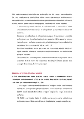 Com o peticionamento eletrônico, eu tendo ações em São Paulo e outros Estados.
Em cada estado vou ter que habilitar minha carteira da OAB com peticionamento
eletrônico? Posso usar minha carteira do RJ no peticionamento eletrônico dos outros
estados, utilizar apenas uma carteira pagando a anuidade dos outros estados?
       O certificado digital da ICP-Brasil é de caráter nacional. O certificado da OAB é
       vinculado ao número de inscrição do advogado em qualquer Seccional e ao CPF
       do titular.
       De acordo com o Estatuto da Advocacia o advogado deve promover a inscrição
       suplementar nos Conselhos Seccionais em cujos territórios passar a exercer
       habitualmente a profissão considerando-se habitualidade a intervenção judicial
       que exceder de cinco causas por ano (art. 10, § 2º).
       Se possuir inscrição em outras Seccionais, não é necessário adquirir certificado
       digital para cada uma delas. Poderá assinar digitalmente com seu certificado de
       qualquer Seccional.
       Observa-se que o único empecilho ao cadastramento de advogados de outras
       seccionais da OAB reside na necessidade de comparecimento pessoal para
       validação do cadastro, de forma presencial .




TRIBUNAL DE JUSTIÇA DO RIO DE JANEIRO
Já fiz o meu cadastro via portal no TJ/RJ. Para eu concluir o meu cadastro preciso
comparecer pessoalmente no TJ/RJ? Se sim, preciso já estar com certificado digital?
Qual setor que tenho que me dirigir ao TJ/RJ?
       O TJ/RJ exige o comparecimento presencial do advogado para o cadastramento
       no Tribunal, com apresentação de documento nacional com foto e informação
       do CPF. No ato do cadastramento o advogado elege senha e login para acesso
       ao Portal.
       NO TJ/RJ o certificado digital é exigido apenas para assinar digitalmente
       petições e anexos. Não é necessário o certificado digital para acesso ao Portal.
 
