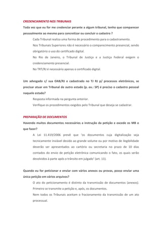 CREDENCIAMENTO NOS TRIBUNAIS
Toda vez que eu for me credenciar perante a algum tribunal, tenho que comparecer
pessoalmente ao mesmo para concretizar ou concluir o cadastro ?
      Cada Tribunal realiza uma forma de procedimento para o cadastramento.
      Nos Tribunais Superiores não é necessário o comparecimento presencial, sendo
      obrigatório o uso do certificado digital.
      No Rio de Janeiro, o Tribunal de Justiça e a Justiça Federal exigem o
      credenciamento presencial.
      No TRT/RJ é necessário apenas o certificado digital.


Um advogado c/ sua OAB/RJ e cadastrado no TJ RJ p/ processos eletrônicos, se
precisar atuar em Tribunal de outro estado (p. ex.: SP) é preciso o cadastro pessoal
naquele estado?
      Resposta informada na pergunta anterior.
      Verifique os procedimentos exigidos pelo Tribunal que deseja se cadastrar.


PREPARAÇÃO DE DOCUMENTOS
Havendo muitos documentos necessários a instrução da petição e excede os MB o
que fazer?
      A Lei 11.419/2006 prevê que ‘os documentos cuja digitalização seja
      tecnicamente inviável devido ao grande volume ou por motivo de ilegibilidade
      deverão ser apresentados ao cartório ou secretaria no prazo de 10 dias
      contados do envio de petição eletrônica comunicando o fato, os quais serão
      devolvidos à parte após o trânsito em julgado’ (art. 11).


Quando eu for peticionar e enviar com vários anexos ou provas, posso enviar uma
única petição em vários arquivos?
      O ato do peticionamento é distinto da transmissão de documentos (anexos).
      Primeiro se transmite a petição e, após, os documentos.
      Nem todos os Tribunais aceitam o fracionamento da transmissão de um ato
      processual.
 
