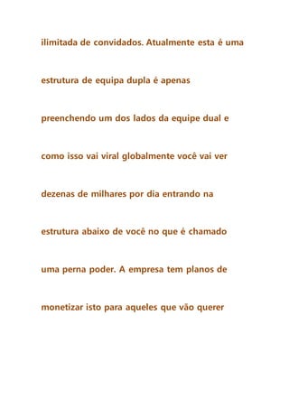 ilimitada de convidados. Atualmente esta é uma
estrutura de equipa dupla é apenas
preenchendo um dos lados da equipe dual e
como isso vai viral globalmente você vai ver
dezenas de milhares por dia entrando na
estrutura abaixo de você no que é chamado
uma perna poder. A empresa tem planos de
monetizar isto para aqueles que vão querer
 