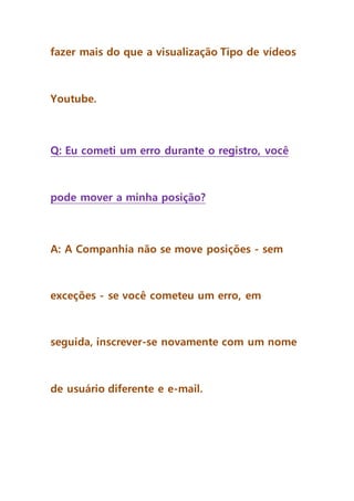 fazer mais do que a visualização Tipo de vídeos
Youtube.
Q: Eu cometi um erro durante o registro, você
pode mover a minha posição?
A: A Companhia não se move posições - sem
exceções - se você cometeu um erro, em
seguida, inscrever-se novamente com um nome
de usuário diferente e e-mail.
 
