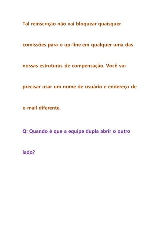 Tal reinscrição não vai bloquear quaisquer
comissões para o up-line em qualquer uma das
nossas estruturas de compensação. Você vai
precisar usar um nome de usuário e endereço de
e-mail diferente.
Q: Quando é que a equipe dupla abrir o outro
lado?
 