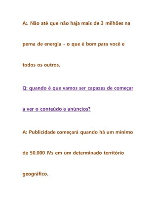 A:. Não até que não haja mais de 3 milhões na
perna de energia - o que é bom para você e
todos os outros.
Q: quando é que vamos ser capazes de começar
a ver o conteúdo e anúncios?
A: Publicidade começará quando há um mínimo
de 50.000 IVs em um determinado território
geográfico.
 
