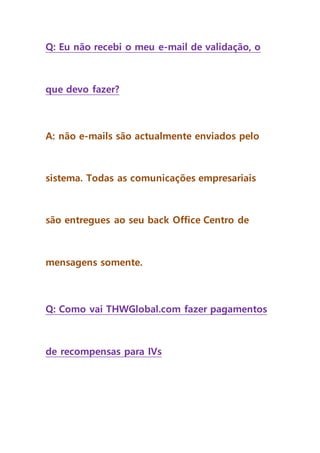 Q: Eu não recebi o meu e-mail de validação, o
que devo fazer?
A: não e-mails são actualmente enviados pelo
sistema. Todas as comunicações empresariais
são entregues ao seu back Office Centro de
mensagens somente.
Q: Como vai THWGlobal.com fazer pagamentos
de recompensas para IVs
 