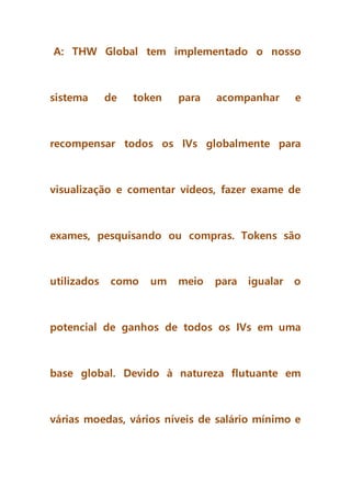 A: THW Global tem implementado o nosso
sistema de token para acompanhar e
recompensar todos os IVs globalmente para
visualização e comentar vídeos, fazer exame de
exames, pesquisando ou compras. Tokens são
utilizados como um meio para igualar o
potencial de ganhos de todos os IVs em uma
base global. Devido à natureza flutuante em
várias moedas, vários níveis de salário mínimo e
 