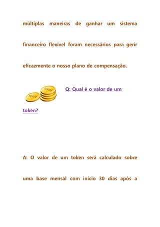 múltiplas maneiras de ganhar um sistema
financeiro flexível foram necessários para gerir
eficazmente o nosso plano de compensação.
Q: Qual é o valor de um
token?
A: O valor de um token será calculado sobre
uma base mensal com início 30 dias após a
 