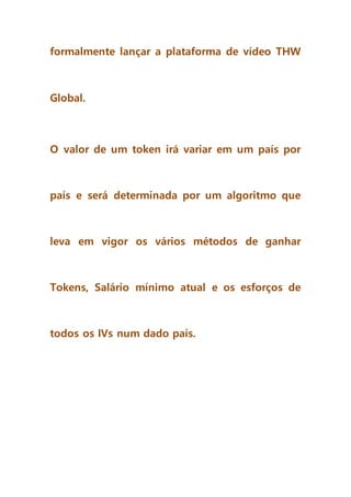 formalmente lançar a plataforma de vídeo THW
Global.
O valor de um token irá variar em um país por
país e será determinada por um algoritmo que
leva em vigor os vários métodos de ganhar
Tokens, Salário mínimo atual e os esforços de
todos os IVs num dado país.
 