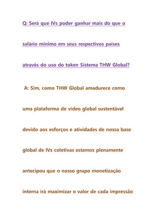 Q: Será que IVs poder ganhar mais do que o
salário mínimo em seus respectivos países
através do uso do token Sistema THW Global?
A: Sim, como THW Global amadurece como
uma plataforma de vídeo global sustentável
devido aos esforços e atividades de nossa base
global de IVs coletivas estamos plenamente
antecipou que o nosso grupo monetização
interna irá maximizar o valor de cada impressão
 
