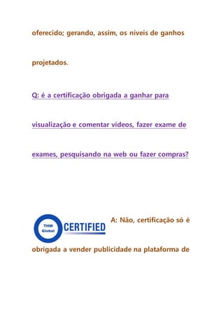 oferecido; gerando, assim, os níveis de ganhos
projetados.
Q: é a certificação obrigada a ganhar para
visualização e comentar vídeos, fazer exame de
exames, pesquisando na web ou fazer compras?
A: Não, certificação só é
obrigada a vender publicidade na plataforma de
 