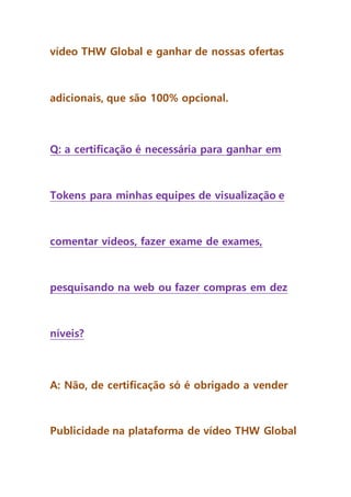 vídeo THW Global e ganhar de nossas ofertas
adicionais, que são 100% opcional.
Q: a certificação é necessária para ganhar em
Tokens para minhas equipes de visualização e
comentar vídeos, fazer exame de exames,
pesquisando na web ou fazer compras em dez
níveis?
A: Não, de certificação só é obrigado a vender
Publicidade na plataforma de vídeo THW Global
 