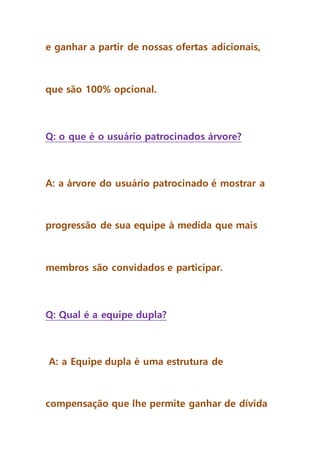 e ganhar a partir de nossas ofertas adicionais,
que são 100% opcional.
Q: o que é o usuário patrocinados árvore?
A: a árvore do usuário patrocinado é mostrar a
progressão de sua equipe à medida que mais
membros são convidados e participar.
Q: Qual é a equipe dupla?
A: a Equipe dupla é uma estrutura de
compensação que lhe permite ganhar de dívida
 