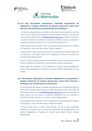 10
FAQs - MATRÍCULAS – 2020/2021
19. O/A MEU MEU/MINHA EDUCANDO/A PRETENDE FREQUENTAR OU
FREQUENTA O ENSINO ARTÍSTICO EM REGIME SUPLETIVO, COMO DEVO
EFETUAR UMA MATRÍCULA OU RENOVAÇÃO DE MATRÍCULA?
No caso de pretender efetuar um pedido de matrícula ou de renovação de matrícula
para o Ensino Artístico Especializado em regime supletivo, no passo 4 da matrícula
do formulário eletrónico em p ortaldasmatrículas.edu.gov.pt, depois de preencher
os dados relativos ao ano anterior, ao adicionar preferência, terá que responder à
pergunta “Pretende inscrever-se no ensino artístico especializado?”.
A esta pergunta deve responder “Sim” e de seguida ser-lhe-á perguntado o “Regime
de Frequência”, neste caso deve indicar “Regime Supletivo”.
A seguir deverá indicar a escola onde o/a seu/sua educando/a pretende frequentar
ou frequenta o ensino geral, indicando a modalidade ou programa de ensino, por
exemplo “Ensino Básico Geral”.
E, por fim, deverá indicara escola do Ensino Artístico onde o/a seu/sua educando/a
pretende frequentar ou frequenta o curso do ensino artístico especializado.
Neste regime de frequência o aluno frequenta em paralelo duas modalidades de
ensino: uma modalidade de ensino geral e o ensino artístico especializado em duas
escolas.
20. O MEU/MINHA EDUCANDO/A PRETENDE FREQUENTAR OU FREQUENTA O
ENSINO ARTÍSTICO EM REGIME ARTICULADO, COMO DEVO EFETUAR A
MATRÍCULA OU A RENOVAÇÃO DE MATRÍCULA?
No caso de pretender efetuar um pedido de matrícula ou de renovação de matrícula
para o Ensino Artístico Especializado em regime articulado, no passo 4 da matrícula
do formulário eletrónico em portaldasmatrículas.edu.gov.pt, depois de preencher os
dados relativos ao ano anterior, ao adicionar preferência, terá que responder à
pergunta “Pretende inscrever-se no ensino artístico especializado?”.
A esta pergunta deve responder “Sim” e de seguida ser-lhe-á perguntado o “Regime
de Frequência”, neste caso deve indicar “Regime Articulado”.
A seguir deverá indicar a escola onde pretende que o/a seu/sua educando/a
frequente a componente do currículo/áreas disciplinares de formação geral, e no
campo “Modalidade ou Programa de Ensino” deverá indicar “Ensino Artístico
Especializado”.
 