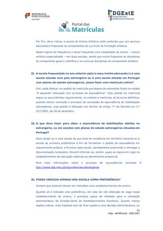 11
FAQs - MATRÍCULAS – 2020/2021
Por fim, deve indicar a escola do Ensino Artístico onde pretende que o/a seu/sua
educando/a frequente as componentes do currículo de formação artística.
Neste regime de frequência o aluno frequenta uma modalidade de ensino – ensino
artístico especializado – em duas escolas, sendo que numa frequenta as disciplinas
da componente geral e científica e na outra as disciplinas da componente artística.
21. A escola frequentada no ano anterior pelo/a meu/minha educando/a é uma
escola situada num país estrangeiro ou é uma escola situada em Portugal
com planos de estudo estrangeiros, posso fazer uma matrícula online?
Sim, pode efetuar um pedido de matrícula que depois de submetido ficará no estado
“A aguardar colocação com processo de equivalência”. Este pedido de matrícula
segue os seus trâmites regularmente, no entanto a matrícula, só se torna definitiva,
quando estiver concluído o processo de concessão de equivalência de habilitações
estrangeiras, cujo pedido é efetuado nos termos do artigo 7.º do Decreto-Lei n.º
227/2005, de 28 de dezembro.
22. O que devo fazer para obter a equivalência de habilitações obtidas no
estrangeiro, ou em escolas com planos de estudo estrangeiros situadas em
Portugal?
Deve dirigir-se a uma escola da sua área de residência em território nacional ou à
escola de primeira preferência a fim de formalizar o pedido de equivalência em
requerimento próprio, a fornecer pela escola, devidamente preenchido e entregar a
documentação necessária. Deverá informar-se, porém, quais as regras em vigor no
estabelecimento de educação relativas ao atendimento presencial.
Para mais informações sobre o processo de equivalências consultar h
ttps://www.dge.mec.pt/equivalencias-estrangeiras
23. POSSO INDICAR APENAS UMA ESCOLA COMO PREFERÊNCIA?
Sempre que possível devem ser indicados cinco estabelecimentos de ensino.
Quando só é indicada uma preferência, em caso de não obtenção de vaga nesse
estabelecimento de ensino, o processo passa de imediato para a colocação
administrativa da Direção-Geral de Estabelecimentos Escolares. Quanto menos
opções indicar, mais hipótese tem de ficar sujeito a uma decisão administrativa, ou
 