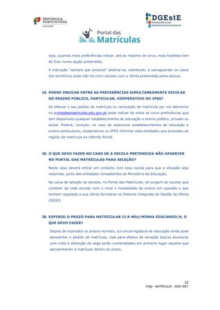 12
FAQs - MATRÍCULAS – 2020/2021
seja, quantas mais preferências indicar, até ao máximo de cinco, mais hipótese tem
de ficar numa opção pretendida.
A indicação “sempre que possível” destina-se, sobretudo, a salvaguardar os casos
dos territórios onde não há cinco escolas com a oferta pretendida pelos alunos.
24. POSSO INDICAR ENTRE AS PREFERÊNCIAS SIMULTANEAMENTE ESCOLAS
DO ENSINO PÚBLICO, PARTICULAR, COOPERATIVO OU IPSS?
Ao efetuar o seu pedido de matrícula ou renovação de matrícula por via eletrónica
no p ortaldasmatrículas.edu.gov.pt pode indicar de entre as cinco preferências que
tem disponíveis qualquer estabelecimento de educação e ensino público, privado ou
social. Poderá, contudo, no caso de selecionar estabelecimentos de educação e
ensino particulares, cooperativos ou IPSS informar esta entidades que procedeu ao
registo de matrícula no referido Portal.
25. O QUE DEVO FAZER NO CASO DE A ESCOLA PRETENDIDA NÃO APARECER
NO PORTAL DAS MATRÍCULAS PARA SELEÇÃO?
Neste caso deverá entrar em contacto com essa escola para que a situação seja
resolvida, junto das entidades competentes do Ministério da Educação.
Na caixa de seleção de escolas, no Portal das Matrículas, só surgem as escolas que
constam da rede escolar com o nível e modalidade de ensino em questão e que
tenham registado a sua oferta formativa no Sistema Integrado de Gestão de Oferta
(SIGO).
26. EXPIROU O PRAZO PARA MATRICULAR O/A MEU/MINHA EDUCANDO/A, O
QUE DEVO FAZER?
Depois de expirados os prazos normais, o/a encarregado/a de educação ainda pode
apresentar o pedido de matrícula, mas para efeitos de seriação dos/as alunos/as
com vista à obtenção de vaga serão contemplados em primeiro lugar aqueles que
apresentaram a matrícula dentro do prazo.
 