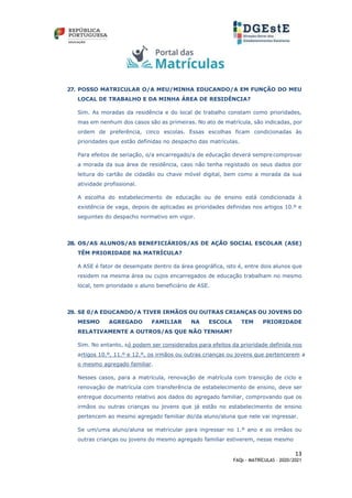 13
FAQs - MATRÍCULAS – 2020/2021
27. POSSO MATRICULAR O/A MEU/MINHA EDUCANDO/A EM FUNÇÃO DO MEU
LOCAL DE TRABALHO E DA MINHA ÁREA DE RESIDÊNCIA?
Sim. As moradas da residência e do local de trabalho constam como prioridades,
mas em nenhum dos casos são as primeiras. No ato de matrícula, são indicadas, por
ordem de preferência, cinco escolas. Essas escolhas ficam condicionadas às
prioridades que estão definidas no despacho das matrículas.
Para efeitos de seriação, o/a encarregado/a de educação deverá sempre comprovar
a morada da sua área de residência, caso não tenha registado os seus dados por
leitura do cartão de cidadão ou chave móvel digital, bem como a morada da sua
atividade profissional.
A escolha do estabelecimento de educação ou de ensino está condicionada à
existência de vaga, depois de aplicadas as prioridades definidas nos artigos 10.º e
seguintes do despacho normativo em vigor.
28. OS/AS ALUNOS/AS BENEFICIÁRIOS/AS DE AÇÃO SOCIAL ESCOLAR (ASE)
TÊM PRIORIDADE NA MATRÍCULA?
A ASE é fator de desempate dentro da área geográfica, isto é, entre dois alunos que
residem na mesma área ou cujos encarregados de educação trabalham no mesmo
local, tem prioridade o aluno beneficiário de ASE.
29. SE 0/A EDUCANDO/A TIVER IRMÃOS OU OUTRAS CRIANÇAS OU JOVENS DO
MESMO AGREGADO FAMILIAR NA ESCOLA TEM PRIORIDADE
RELATIVAMENTE A OUTROS/AS QUE NÃO TENHAM?
Sim. No entanto, só podem ser considerados para efeitos da prioridade definida nos
artigos 10.º, 11.º e 12.º, os irmãos ou outras crianças ou jovens que pertencerem a
o mesmo agregado familiar.
Nesses casos, para a matrícula, renovação de matrícula com transição de ciclo e
renovação de matrícula com transferência de estabelecimento de ensino, deve ser
entregue documento relativo aos dados do agregado familiar, comprovando que os
irmãos ou outras crianças ou jovens que já estão no estabelecimento de ensino
pertencem ao mesmo agregado familiar do/da aluno/aluna que nele vai ingressar.
Se um/uma aluno/aluna se matricular para ingressar no 1.º ano e os irmãos ou
outras crianças ou jovens do mesmo agregado familiar estiverem, nesse mesmo
 