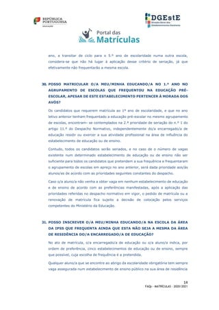 14
FAQs - MATRÍCULAS – 2020/2021
ano, a transitar de ciclo para o 5.º ano de escolaridade numa outra escola,
considera-se que não há lugar à aplicação desse critério de seriação, já que
efetivamente não frequentarão a mesma escola.
30. POSSO MATRICULAR O/A MEU/MINHA EDUCANDO/A NO 1.º ANO NO
AGRUPAMENTO DE ESCOLAS QUE FREQUENTOU NA EDUCAÇÃO PRÉ-
ESCOLAR, APESAR DE ESTE ESTABELECIMENTO PERTENCER À MORADA DOS
AVÓS?
Os candidatos que requerem matrícula ao 1º ano de escolaridade, e que no ano
letivo anterior tenham frequentado a educação pré-escolar no mesmo agrupamento
de escolas, encontram- se contemplados na 2.ª prioridade de seriação do n.º 1 do
artigo 11.º do Despacho Normativo, independentemente do/a encarregado/a de
educação residir ou exercer a sua atividade profissional na área de influência do
estabelecimento de educação ou de ensino.
Contudo, todos os candidatos serão seriados, e no caso de o número de vagas
existente num determinado estabelecimento de educação ou de ensino não ser
suficiente para todos os candidatos que pretendem a sua frequência e frequentaram
o agrupamento de escolas em apreço no ano anterior, será dada prioridade aos/às
alunos/as de acordo com as prioridades seguintes constantes do despacho.
Caso o/a aluno/a não venha a obter vaga em nenhum estabelecimento de educação
e de ensino de acordo com as preferências manifestadas, após a aplicação das
prioridades referidas no despacho normativo em vigor, o pedido de matrícula ou a
renovação de matrícula fica sujeito a decisão de colocação pelos serviços
competentes do Ministério da Educação.
31. POSSO INSCREVER O/A MEU/MINHA EDUCANDO/A NA ESCOLA DA ÁREA
DA IPSS QUE FREQUENTA AINDA QUE ESTA NÃO SEJA A MESMA DA ÁREA
DE RESIDÊNCIA DO/A ENCARREGADO/A DE EDUCAÇÃO?
No ato de matrícula, o/a encarregado/a de educação ou o/a aluno/a indica, por
ordem de preferência, cinco estabelecimentos de educação ou de ensino, sempre
que possível, cuja escolha de frequência é a pretendida.
Qualquer aluno/a que se encontre ao abrigo da escolaridade obrigatória tem sempre
vaga assegurada num estabelecimento de ensino público na sua área de residência
 