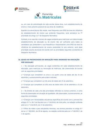 15
FAQs - MATRÍCULAS – 2020/2021
ou, em caso de sobrelotação de rede escolar dessa área, num estabelecimento de
ensino o mais próximo possível da sua área de residência.
Quando o/a aluno/aluna não reside, mas frequenta uma IPSS da área de influência
do estabelecimento de ensino que pretende frequentar, será seriado/a na 7ª
prioridade do artigo 11.º do Despacho Normativo
Contudo, e no caso de o número de vagas existente para matrícula num determinado
estabelecimento de educação ou de ensino não ser suficiente para todos os
candidatos que pretendem a sua frequência e frequentaram uma IPSS da área de
influência do estabelecimento de ensino pretendido no ano anterior, será dada
prioridade aos/às alunos/as de acordo com as prioridades seguintes constantes do
Despacho Normativo.
32. QUAIS AS PRIORIDADES DE SERIAÇÃO PARA INGRESSO NA EDUCAÇÃO
PRÉ-ESCOLAR?
1 — Na educação pré-escolar, as vagas existentes em cada estabelecimento de
educação, para matrícula ou renovação de matrícula, são preenchidas de acordo
com as seguintes prioridades:
1. ª Crianças que completem os cinco e os quatro anos de idade até dia 31 de
dezembro, sucessivamente pela ordem indicada;
2. ª Crianças que completem os três anos de idade até 15 de setembro;
3. ª Crianças que completem os três anos de idade entre 16 de setembro e 31 de
dezembro.
2 — No âmbito de cada uma das prioridades referidas no número anterior, e como
forma de desempate em situação de igualdade, são observadas, sucessivamente, as
seguintes prioridades:
1.ª Crianças com necessidades educativas específicas de acordo com o previsto nos
artigos 27.º e 36.º do Decreto-Lei n.º 54/2018, de 6 de julho, na redação conferida
pela Lei n.º 116/2019, de 13 de setembro;
2.ª Filhos de mães e pais estudantes menores, nos termos previstos no artigo 4.º
da Lei n.º 90/2001, de 20 de agosto, na redação conferida pela Lei n.º 60/2017, de
1 de agosto;
 