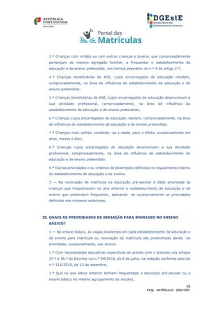 16
FAQs - MATRÍCULAS – 2020/2021
3.ª Crianças com irmãos ou com outras crianças e jovens, que comprovadamente
pertençam ao mesmo agregado familiar, a frequentar o estabelecimento de
educação e de ensino pretendido, nos termos previstos no n.º 4 do artigo 2.º;
4.ª Crianças beneficiárias de ASE, cujos encarregados de educação residam,
comprovadamente, na área de influência do estabelecimento de educação e de
ensino pretendido;
5.ª Crianças beneficiárias de ASE, cujos encarregados de educação desenvolvam a
sua atividade profissional, comprovadamente, na área de influência do
estabelecimento de educação e de ensino pretendido;
6.ª Crianças cujos encarregados de educação residam, comprovadamente, na área
de influência do estabelecimento de educação e de ensino pretendido;
7.ª Crianças mais velhas, contando -se a idade, para o efeito, sucessivamente em
anos, meses e dias;
8.ª Crianças cujos encarregados de educação desenvolvam a sua atividade
profissional, comprovadamente, na área de influência do estabelecimento de
educação e de ensino pretendido;
9.ª Outras prioridades e ou critérios de desempate definidos no regulamento interno
do estabelecimento de educação e de ensino.
3 — Na renovação de matrícula na educação pré-escolar é dada prioridade às
crianças que frequentaram no ano anterior o estabelecimento de educação e de
ensino que pretendem frequentar, aplicando -se sucessivamente as prioridades
definidas nos números anteriores.
33. QUAIS AS PRIORIDADES DE SERIAÇÃO PARA INGRESSO NO ENSINO
BÁSICO?
1 — No ensino básico, as vagas existentes em cada estabelecimento de educação e
de ensino para matrícula ou renovação de matrícula são preenchidas dando -se
prioridade, sucessivamente, aos alunos:
1.ª Com necessidades educativas específicas de acordo com o previsto nos artigos
27.º e 36.º do Decreto-Lei n.º 54/2018, de 6 de julho, na redação conferida pela Lei
n.º 116/2019, de 13 de setembro;
2.ª Que no ano letivo anterior tenham frequentado a educação pré-escolar ou o
ensino básico no mesmo agrupamento de escolas;
 