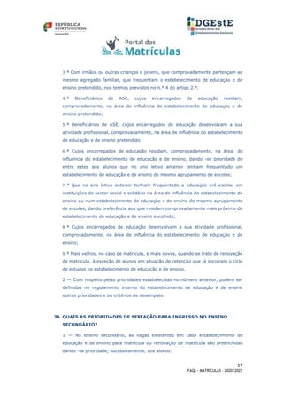 17
FAQs - MATRÍCULAS – 2020/2021
3.ª Com irmãos ou outras crianças e jovens, que comprovadamente pertençam ao
mesmo agregado familiar, que frequentam o estabelecimento de educação e de
ensino pretendido, nos termos previstos no n.º 4 do artigo 2.º;
4.ª Beneficiários de ASE, cujos encarregados de educação residam,
comprovadamente, na área de influência do estabelecimento de educação e de
ensino pretendido;
5.ª Beneficiários de ASE, cujos encarregados de educação desenvolvam a sua
atividade profissional, comprovadamente, na área de influência do estabelecimento
de educação e de ensino pretendido;
6.ª Cujos encarregados de educação residam, comprovadamente, na área de
influência do estabelecimento de educação e de ensino, dando -se prioridade de
entre estes aos alunos que no ano letivo anterior tenham frequentado um
estabelecimento de educação e de ensino do mesmo agrupamento de escolas;
7.ª Que no ano letivo anterior tenham frequentado a educação pré-escolar em
instituições do sector social e solidário na área de influência do estabelecimento de
ensino ou num estabelecimento de educação e de ensino do mesmo agrupamento
de escolas, dando preferência aos que residam comprovadamente mais próximo do
estabelecimento de educação e de ensino escolhido;
8.ª Cujos encarregados de educação desenvolvam a sua atividade profissional,
comprovadamente, na área de influência do estabelecimento de educação e de
ensino;
9.ª Mais velhos, no caso de matrícula, e mais novos, quando se trate de renovação
de matrícula, à exceção de alunos em situação de retenção que já iniciaram o ciclo
de estudos no estabelecimento de educação e de ensino.
2 — Com respeito pelas prioridades estabelecidas no número anterior, podem ser
definidas no regulamento interno do estabelecimento de educação e de ensino
outras prioridades e ou critérios de desempate.
34. QUAIS AS PRIORIDADES DE SERIAÇÃO PARA INGRESSO NO ENSINO
SECUNDÁRIO?
1 — No ensino secundário, as vagas existentes em cada estabelecimento de
educação e de ensino para matrícula ou renovação de matrícula são preenchidas
dando -se prioridade, sucessivamente, aos alunos:
 