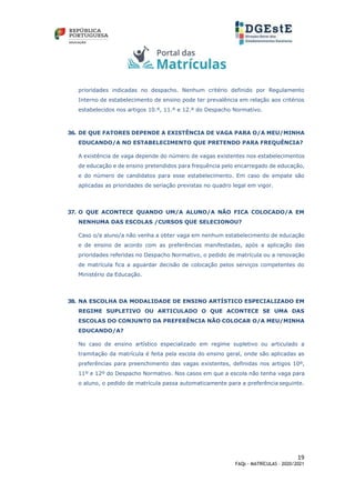 19
FAQs - MATRÍCULAS – 2020/2021
prioridades indicadas no despacho. Nenhum critério definido por Regulamento
Interno de estabelecimento de ensino pode ter prevalência em relação aos critérios
estabelecidos nos artigos 10.º, 11.º e 12.º do Despacho Normativo.
36. DE QUE FATORES DEPENDE A EXISTÊNCIA DE VAGA PARA O/A MEU/MINHA
EDUCANDO/A NO ESTABELECIMENTO QUE PRETENDO PARA FREQUÊNCIA?
A existência de vaga depende do número de vagas existentes nos estabelecimentos
de educação e de ensino pretendidos para frequência pelo encarregado de educação,
e do número de candidatos para esse estabelecimento. Em caso de empate são
aplicadas as prioridades de seriação previstas no quadro legal em vigor.
37. O QUE ACONTECE QUANDO UM/A ALUNO/A NÃO FICA COLOCADO/A EM
NENHUMA DAS ESCOLAS /CURSOS QUE SELECIONOU?
Caso o/a aluno/a não venha a obter vaga em nenhum estabelecimento de educação
e de ensino de acordo com as preferências manifestadas, após a aplicação das
prioridades referidas no Despacho Normativo, o pedido de matrícula ou a renovação
de matrícula fica a aguardar decisão de colocação pelos serviços competentes do
Ministério da Educação.
38. NA ESCOLHA DA MODALIDADE DE ENSINO ARTÍSTICO ESPECIALIZADO EM
REGIME SUPLETIVO OU ARTICULADO O QUE ACONTECE SE UMA DAS
ESCOLAS DO CONJUNTO DA PREFERÊNCIA NÃO COLOCAR O/A MEU/MINHA
EDUCANDO/A?
No caso de ensino artístico especializado em regime supletivo ou articulado a
tramitação da matrícula é feita pela escola do ensino geral, onde são aplicadas as
preferências para preenchimento das vagas existentes, definidas nos artigos 10º,
11º e 12º do Despacho Normativo. Nos casos em que a escola não tenha vaga para
o aluno, o pedido de matrícula passa automaticamente para a preferência seguinte.
 