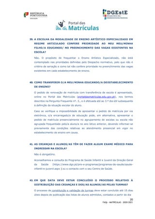 20
FAQs - MATRÍCULAS – 2020/2021
39. A ESCOLHA DA MODALIDADE DE ENSINO ARTÍSTICO ESPECIALIZADO EM
REGIME ARTICULADO CONFERE PRIORIDADE AO MEU MEU/MINHA
FILHO/A EDUCANDO/ NO PREENCHIMENTO DAS VAGAS EXISTENTES NA
ESCOLA?
Não. O propósito de frequentar o Ensino Artístico Especializado, não está
contemplado nas prioridades definidas pelo Despacho normativo, pelo que não é
critério de seriação e como tal não confere prioridade no preenchimento das vagas
existentes em cada estabelecimento de ensino.
40. COMO TRANSFERIR O/A MEU/MINHA EDUCANDO/A DEESTABELECIMENTO
DE ENSINO?
O pedido de renovação de matrícula com transferência de escola é apresentado,
online no Portal das Matrículas (portaldasmatrículas.edu.gov.pt), nos termos
descritos na Pergunta Frequente nº. 3., e é efetuada até ao 3.º dia útil subsequente
à definição da situação escolar do aluno.
Caso se verifique a impossibilidade de apresentar o pedido de matrícula por via
eletrónica, o/a encarregado/a de educação pode, em alternativa, apresentar o
pedido de matrícula presencialmente no agrupamento de escolas ou escola não
agrupada frequentado pelo/a aluno/a no ano letivo anterior, devendo informar-se
previamente das condições relativas ao atendimento presencial em vigor no
estabelecimento de ensino em causa.
41. AS CRIANÇAS E ALUNOS/AS TÊM DE FAZER ALGUM EXAME MÉDICO PARA
INGRESSAR NA ESCOLA?
Não é obrigatório.
Aconselhamos a consulta do Programa de Saúde Infantil e Juvenil da Direção-Geral
da Saúde (https://www.dgs.pt/pns-e-programas/programas-de-saude/saude-
infantil-e-juvenil.aspx ) ou o contacto com o seu Centro de Saúde.
42. EM QUE DATA DEVE ESTAR CONCLUÍDO O PROCESSO RELATIVO À
DISTRIBUIÇÃO DAS CRIANÇAS E DOS/AS ALUNOS/AS PELAS TURMAS?
O processo de constituição e validação de turmas deve estar concluído até 15 dias
úteis depois de publicação das listas de alunos admitidos, contados a partir do dia
 