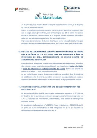 21
FAQs - MATRÍCULAS – 2020/2021
24 de julho de 2020, no caso da educação pré-escolar e ensino básico, e 29 de julho,
no caso do ensino secundário.
Assim, os estabelecimentos de educação e ensino devem garantir o necessário para
que as vagas sejam preenchidas, nos termos legais, até 24 de julho, no caso da
educação pré-escolar e ensino básico, e 29 de julho, no caso do ensino secundário,
datas em que são publicadas as listas dos alunos admitidos.
O processo de constituição de turmas é concluído com a validação das turmas pela
Direção-Geral dos Estabelecimentos Escolares, até 15 dias úteis após aquelas datas.
43. NO CASO DE AGRUPAMENTOS COM DOIS ESTABELECIMENTOS DE ENSINO
COM A VALÊNCIA DE 2º E 3º CICLOS, DEVE SER RESPEITADA A ÁREA DE
INFLUÊNCIA DE CADA ESTABELECIMENTO DE ENSINO DENTRO DO
AGRUPAMENTO DE ESCOLAS?
Como forma de desempate, quando num determinado estabelecimento de ensino
não existirem vagas para todos os candidatos à sua frequência, é dada prioridade
à área de influência do estabelecimento de ensino dentro das prioridades
previstas no artigo 11.º do Despacho Normativo.
Ao ser conferida pelo próprio despacho prioridade na seriação à área de influência
do estabelecimento de ensino, considera-se estarem salvaguardadas as áreas de
influência de cada estabelecimento de ensino dentro do agrupamento de escolas.
44. OS ALUNOS BENEFICIÁRIOS DE ASE SÃO OS QUE CORRESPONDEM AOS
ESCALÕES A E B?
Os alunos beneficiários de ASE mencionados no despacho normativo nº 5/2020, de
21 de abril, são os alunos que pertencem aos agregados familiares integrados nos
1.º e 2.º escalões de rendimentos, determinados, para efeitos de atribuição do
abono de família.
De acordo com os Despachos n.ºs 5296/2017, de 16 de junho, e 7255/2018, de 31
de julho, os alunos beneficiários de ASE integrados nos 1.º e 2.º escalões de
rendimentos correspondem aos Escalões A e B.
 