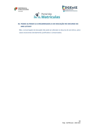 22
FAQs - MATRÍCULAS – 2020/2021
45. POSSO ALTERAR O/A ENCARREGADO/A DE EDUCAÇÃO NO DECURSO DO
ANO LETIVO?
Não, o encarregado de educação não pode ser alterado no decurso do ano letivo, salvo
casos excecionais devidamente justificados e comprovados.
 
