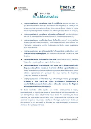 3
FAQs - MATRÍCULAS – 2020/2021
• o comprovativo da morada da área de residência, apenas nos casos em
que apenas nos casos em que a morada do/a Encarregado/a de Educação não
seja preenchida automaticamente por leitura do cartão de cidadão ou chave
móvel digital e se pretenda mobilizar esta informação para efeitos de seriação;
• o comprovativo da morada da atividade profissional, apenas nos casos
em que se pretenda mobilizar esta informação para efeitos de seriação;
• o comprovativo de escalão de abono de família, caso o/a encarregado/a
de educação não tenha consentido a interconexão de dados entre o Portal das
Matrículas e a segurança social e desde que pretenda ter acesso a apoios de
ação social escolar;
• o comprovativo de que o/a educando/a frequenta a escolaridade com
relatório técnico-pedagógico, nos termos do Decreto-Lei n.º 54/2018, de 6
de julho;
• o comprovativo de profissional itinerante caso o/a educando/a pretenda
frequentar a escolaridade em regime de itinerância,
• o comprovativo de existência de vaga ou de inscrição para realização
de provas de aptidão na escola de ensino artístico especializado, para
o caso do/as educando/as que pretendem frequentar a escolaridade no ensino
artístico especializado em quaisquer dos seus regimes de frequência
(integrado, supletivo, articulado);
• o comprovativo de habilitações do/a educando/a sempre que esteja a
proceder a uma matrícula, tendo previamente frequentado a
escolaridade num estabelecimento de educação e ensino das Regiões
Autónomas dos Açores ou Madeira.
Os dados recolhidos estão sujeitos aos limites constitucionais e legais,
designadamente ao previsto na legislação sobre proteção de dados pessoais, no
que diz respeito ao acesso e tratamento desses dados. Por essa razão, no ato da
matrícula o/a encarregado de educação toma conhecimento da informação cuja
recolha é obrigatória e autoriza a recolha de informação suplementar, desde que
concorde com os fins a que esta se destina e que estão explicitados no formulário
eletrónico de registo de matrícula.
 