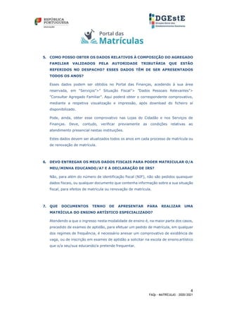 4
FAQs - MATRÍCULAS – 2020/2021
5. COMO POSSO OBTER OS DADOS RELATIVOS À COMPOSIÇÃO DO AGREGADO
FAMILIAR VALIDADOS PELA AUTORIDADE TRIBUTÁRIA QUE ESTÃO
REFERIDOS NO DESPACHO? ESSES DADOS TÊM DE SER APRESENTADOS
TODOS OS ANOS?
Esses dados podem ser obtidos no Portal das Finanças, acedendo à sua área
reservada, em “Serviços”>” Situação Fiscal”> ”Dados Pessoais Relevantes”>
”Consultar Agregado Familiar”. Aqui poderá obter o correspondente comprovativo,
mediante a respetiva visualização e impressão, após download do ficheiro aí
disponibilizado.
Pode, ainda, obter esse comprovativo nas Lojas do Cidadão e nos Serviços de
Finanças. Deve, contudo, verificar previamente as condições relativas ao
atendimento presencial nestas instituições.
Estes dados devem ser atualizados todos os anos em cada processo de matrícula ou
de renovação de matrícula.
6. DEVO ENTREGAR OS MEUS DADOS FISCAIS PARA PODER MATRICULAR O/A
MEU/MINHA EDUCANDO/A? E A DECLARAÇÃO DE IRS?
Não, para além do número de identificação fiscal (NIF), não são pedidos quaisquer
dados fiscais, ou qualquer documento que contenha informação sobre a sua situação
fiscal, para efeitos de matrícula ou renovação de matrícula.
7. QUE DOCUMENTOS TENHO DE APRESENTAR PARA REALIZAR UMA
MATRÍCULA DO ENSINO ARTÍSTICO ESPECIALIZADO?
Atendendo a que o ingresso nesta modalidade de ensino é, na maior parte dos casos,
precedido de exames de aptidão, para efetuar um pedido de matrícula, em qualquer
dos regimes de frequência, é necessário anexar um comprovativo de existência de
vaga, ou de inscrição em exames de aptidão a solicitar na escola de ensinoartístico
que o/a seu/sua educando/a pretende frequentar.
 