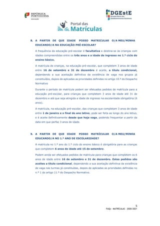 5
FAQs - MATRÍCULAS – 2020/2021
8. A PARTIR DE QUE IDADE POSSO MATRICULAR O/A MEU/MINHA
EDUCANDO/A NA EDUCAÇÃO PRÉ-ESCOLAR?
A frequência da educação pré-escolar é facultativa e destina-se às crianças com
idades compreendidas entre os três anos e a idade de ingresso no 1.º ciclo do
ensino básico.
A matrícula de crianças, na educação pré-escolar, que completem 3 anos de idade
entre 16 de setembro e 31 de dezembro é aceite, a título condicional,
dependendo a sua aceitação definitiva da existência de vaga nos grupos já
constituídos, depois de aplicadas as prioridades definidas no artigo 10.º do Despacho
Normativo
Durante o período de matrícula podem ser efetuados pedidos de matrícula para a
educação pré-escolar, para crianças que completem 3 anos de idade até 31 de
dezembro e até que seja atingida a idade de ingresso na escolaridade obrigatória (6
anos).
A matrícula, na educação pré-escolar, das crianças que completam 3 anos de idade
entre 1 de janeiro e o final do ano letivo, pode ser feita ao longo do ano letivo,
e é aceite definitivamente desde que haja vaga, podendo frequentar a partir da
data em que perfaz 3 anos de idade.
9. A PARTIR DE QUE IDADE POSSO MATRÍCULAR O/A MEU/MINHA
EDUCANDO/A NO 1.º ANO DE ESCOLARIDADE?
A matrícula no 1.º ano do 1.º ciclo do ensino básico é obrigatória para as crianças
que completem 6 anos de idade até 15 de setembro.
Podem ainda ser efetuados pedidos de matrícula para crianças que completem os 6
anos de idade entre 16 de setembro e 31 de dezembro. Estes pedidos são
aceites a título condicional, dependendo a sua aceitação definitiva da existência
de vaga nas turmas já constituídas, depois de aplicadas as prioridades definidas no
n.º 1 do artigo 11.º do Despacho Normativo.
 