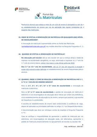 8
FAQs - MATRÍCULAS – 2020/2021
Nenhum/a aluno/a que esteja a meio de um ciclo de ensino é obrigado/a a sair do s
eu estabelecimento de ensino por via da aplicação das regras constantes do d
espacho das matrículas.
15. ONDE SE EFETUA A RENOVAÇÃO DE MATRÍCULA EM QUALQUER ANO/NÍVEL
DE ESCOLARIDADE?
A renovação de matrícula é apresentada online no Portal das Matrículas
(portaldasmatrículas.edu.gov.pt) nos moldes descritos na Pergunta Frequente nº. 3.
16. QUANDO SE EFETUA A RENOVAÇÃO DE MATRÍCULA?
Na educação pré-escolar até ao ano escolar em que a criança atinja a idade de
ingresso na escolaridade obrigatória, ou seja, autorizada a ingressar no 1.º ano do
1.º ciclo do ensino básico, entre 4 de maio e o dia 30 de junho de 2020.
Dos 2.º ao 12.º ano de escolaridade, até ao 3.º dia útil seguinte à situação e
scolar do/a aluno/a estar definida no estabelecimento de ensino frequentado pelo/a
aluno/a.
17. QUANDO, ONDE E COMO SE REALIZA A RENOVAÇÃO DE MATRÍCULA NO 1.º,
2.º E 3.º CICLOS DO ENSINO BÁSICO?
Para os 2.º, 3.º, 4.º, 6.º, 8.º e 9.º anos de escolaridade a renovação de
matrícula é eletrónica.
Para os 5.º e 7.º anos de escolaridade o pedido de renovação de matrícula é
eletrónico e o/a encarregado/a de educação deve indicar por ordem de preferência,
cinco estabelecimentos de educação ou de ensino, sempre que possível, cuja escolha
de frequência é a pretendida.
A escolha do estabelecimento de ensino está condicionada à existência de vaga,
depois de aplicadas as prioridades definidas no artigo 11.º do Despacho Normativo.
A documentação que deve ser entregue consta da resposta à Pergunta Frequente
n.º 4.
Caso se verifique a impossibilidade de apresentar o pedido de matrícula por via
eletrónica, o/a encarregado/a de educação pode, em alternativa, apresentar o
pedido de matrícula presencialmente no agrupamento de escolas ou escolas não
 