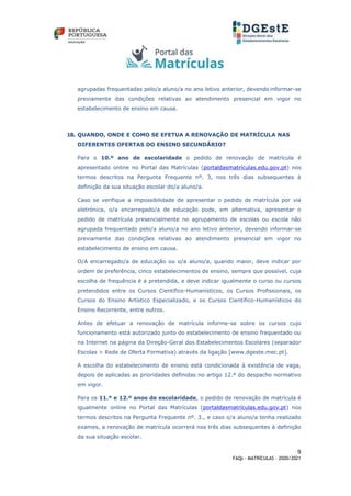 9
FAQs - MATRÍCULAS – 2020/2021
agrupadas frequentadas pelo/a aluno/a no ano letivo anterior, devendo informar-se
previamente das condições relativas ao atendimento presencial em vigor no
estabelecimento de ensino em causa.
18. QUANDO, ONDE E COMO SE EFETUA A RENOVAÇÃO DE MATRÍCULA NAS
DIFERENTES OFERTAS DO ENSINO SECUNDÁRIO?
Para o 10.º ano de escolaridade o pedido de renovação de matrícula é
apresentado online no Portal das Matrículas (portaldasmatrículas.edu.gov.pt) nos
termos descritos na Pergunta Frequente nº. 3, nos três dias subsequentes à
definição da sua situação escolar do/a aluno/a.
Caso se verifique a impossibilidade de apresentar o pedido de matrícula por via
eletrónica, o/a encarregado/a de educação pode, em alternativa, apresentar o
pedido de matrícula presencialmente no agrupamento de escolas ou escola não
agrupada frequentado pelo/a aluno/a no ano letivo anterior, devendo informar-se
previamente das condições relativas ao atendimento presencial em vigor no
estabelecimento de ensino em causa.
O/A encarregado/a de educação ou o/a aluno/a, quando maior, deve indicar por
ordem de preferência, cinco estabelecimentos de ensino, sempre que possível, cuja
escolha de frequência é a pretendida, e deve indicar igualmente o curso ou cursos
pretendidos entre os Cursos Científico-Humanísticos, os Cursos Profissionais, os
Cursos do Ensino Artístico Especializado, e os Cursos Científico-Humanísticos do
Ensino Recorrente, entre outros.
Antes de efetuar a renovação de matrícula informe-se sobre os cursos cujo
funcionamento está autorizado junto do estabelecimento de ensino frequentado ou
na Internet na página da Direção-Geral dos Estabelecimentos Escolares (separador
Escolas > Rede de Oferta Formativa) através da ligação [www.dgeste.mec.pt].
A escolha do estabelecimento de ensino está condicionada à existência de vaga,
depois de aplicadas as prioridades definidas no artigo 12.º do despacho normativo
em vigor.
Para os 11.º e 12.º anos de escolaridade, o pedido de renovação de matrícula é
igualmente online no Portal das Matrículas (portaldasmatrículas.edu.gov.pt) nos
termos descritos na Pergunta Frequente nº. 3., e caso o/a aluno/a tenha realizado
exames, a renovação de matrícula ocorrerá nos três dias subsequentes à definição
da sua situação escolar.
 